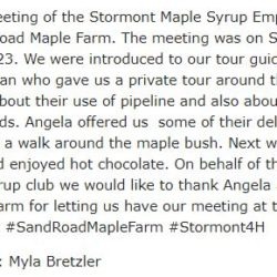 The fourth meeting of the Stormont Maple Syrup Empire was held at the Sand Road Maple Farm. The meeting was on Saturday March 18, 2023. We were introduced to our tour guide and owner, Angela Coleman who gave us a private tour around the shack. We learned lots about their use of pipeline and also about their boiling methods. Angela offered us some of their delicious taffy while we took a walk around the maple bush. Next we went on a horse ride and enjoyed hot chocolate. On behalf of the Stormont 4-H Maple Syrup club we would like to thank Angela and the Sand Road Maple Farm for letting us have our meeting at their bush. #supportlocal #SandRoadMapleFarm #Stormont4H Submitted by: Myla Bretzler